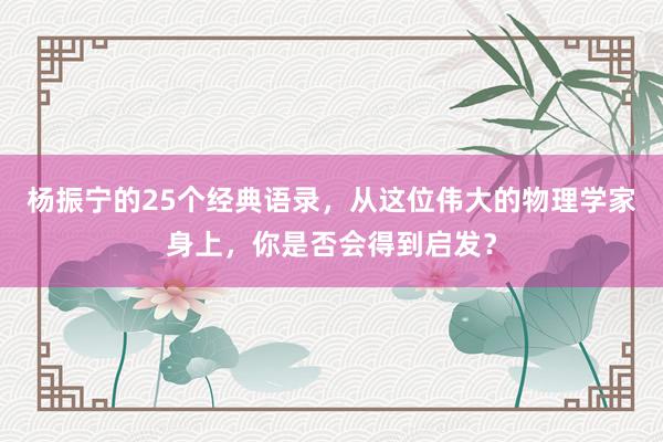 杨振宁的25个经典语录,从这位伟大的物理学家身上,你是否会得到启发?
